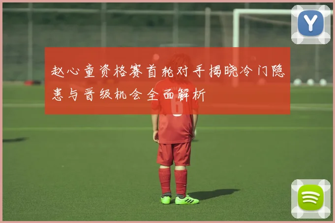 赵心童资格赛首轮对手揭晓冷门隐患与晋级机会全面解析