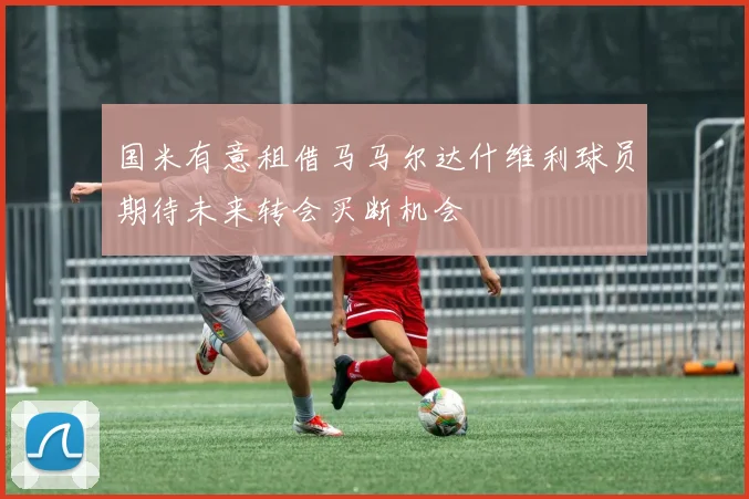 国米有意租借马马尔达什维利球员期待未来转会买断机会
