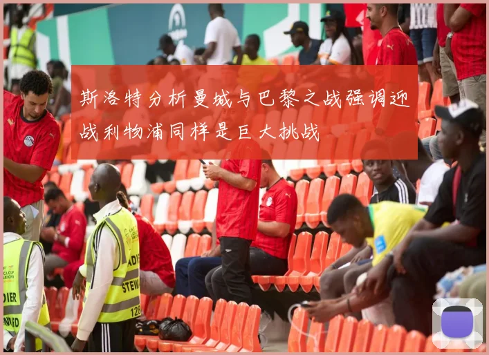 斯洛特分析曼城与巴黎之战强调迎战利物浦同样是巨大挑战