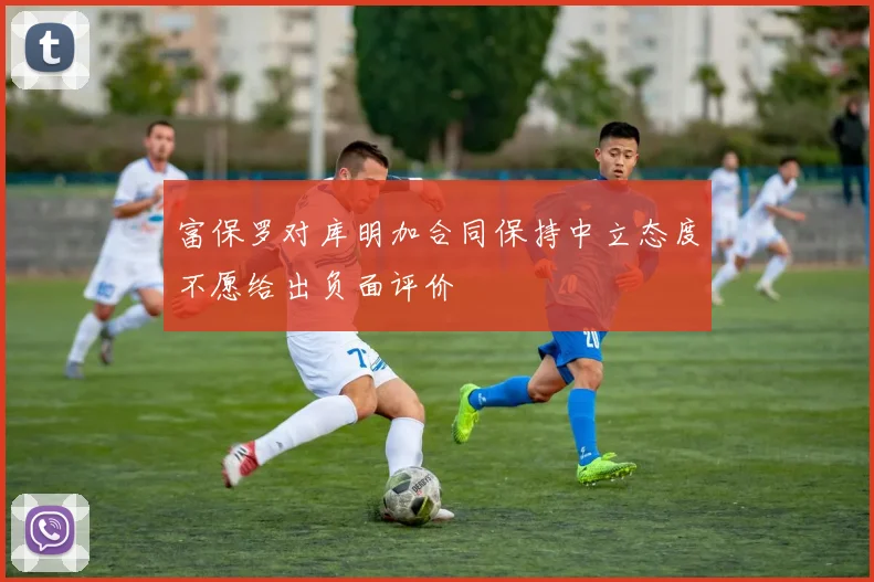 富保罗对库明加合同保持中立态度不愿给出负面评价