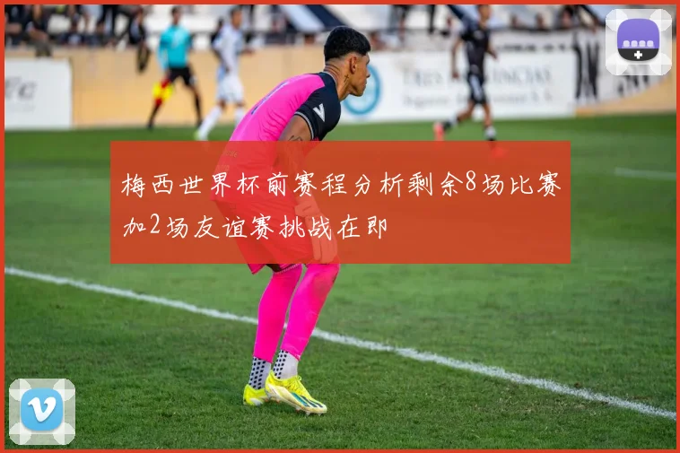 梅西世界杯前赛程分析剩余8场比赛加2场友谊赛挑战在即
