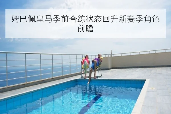 姆巴佩皇马季前合练状态回升新赛季角色前瞻